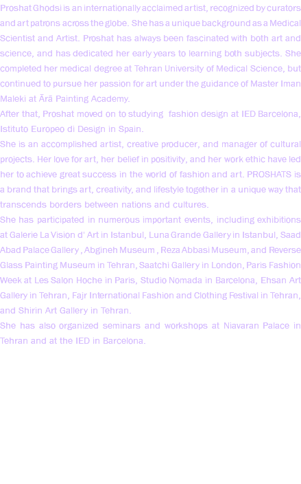 Proshat Ghodsi is an internationally acclaimed artist, recognized by curators and art patrons across the globe. She has a unique background as a Medical Scientist and Artist. Proshat has always been fascinated with both art and science, and has dedicated her early years to learning both subjects. She completed her medical degree at Tehran University of Medical Science, but continued to pursue her passion for art under the guidance of Master Iman Maleki at Ārā Painting Academy. After that, Proshat moved on to studying fashion design at IED Barcelona, Istituto Europeo di Design in Spain. She is an accomplished artist, creative producer, and manager of cultural projects. Her love for art, her belief in positivity, and her work ethic have led her to achieve great success in the world of fashion and art. PROSHATS is a brand that brings art, creativity, and lifestyle together in a unique way that transcends borders between nations and cultures. She has participated in numerous important events, including exhibitions at Galerie La Vision d' Art in Istanbul, Luna Grande Gallery in Istanbul, Saad Abad Palace Gallery , Abgineh Museum , Reza Abbasi Museum, and Reverse Glass Painting Museum in Tehran, Saatchi Gallery in London, Paris Fashion Week at Les Salon Hoche in Paris, Studio Nomada in Barcelona, Ehsan Art Gallery in Tehran, Fajr International Fashion and Clothing Festival in Tehran, and Shirin Art Gallery in Tehran. She has also organized seminars and workshops at Niavaran Palace in Tehran and at the IED in Barcelona. 