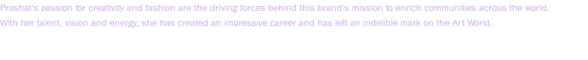 Proshat's passion for creativity and fashion are the driving forces behind this brand's mission to enrich communities across the world. With her talent, vision and energy, she has created an impressive career and has left an indelible mark on the Art World. 