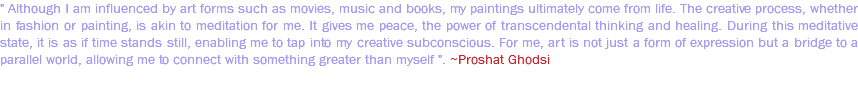 " Although I am influenced by art forms such as movies, music and books, my paintings ultimately come from life. The creative process, whether in fashion or painting, is akin to meditation for me. It gives me peace, the power of transcendental thinking and healing. During this meditative state, it is as if time stands still, enabling me to tap into my creative subconscious. For me, art is not just a form of expression but a bridge to a parallel world, allowing me to connect with something greater than myself ". ~Proshat Ghodsi 