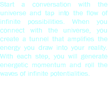 Start a conversation with the universe and tap into the flow of infinite possibilities. When you connect with the universe, you create a tunnel that amplifies the energy you draw into your reality. With each step, you will generate energetic momentum and roll the waves of infinite potentialities.